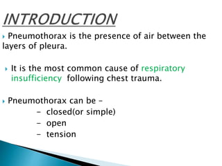  Pneumothorax is the presence of air between the
layers of pleura.
 It is the most common cause of respiratory
insufficiency following chest trauma.
 Pneumothorax can be –
- closed(or simple)
- open
- tension
 