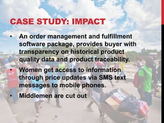 CASE STUDY: IMPACT
•   An order management and fulfillment
    software package, provides buyer with
    transparency on historical product
    quality data and product traceability.
•   Women get access to information
    through price updates via SMS text
    messages to mobile phones.
•   Middlemen are cut out
 