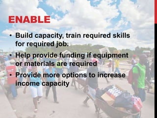 ENABLE
• Build capacity, train required skills
  for required job.
• Help provide funding if equipment
  or materials are required
• Provide more options to increase
  income capacity
 