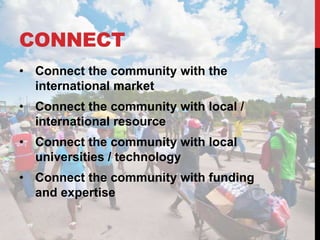 CONNECT
• Connect the community with the
  international market
• Connect the community with local /
  international resource
• Connect the community with local
  universities / technology
• Connect the community with funding
  and expertise
 