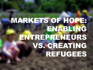 MARKETS OF HOPE:
        ENABLING
 ENTREPRENEURS
    VS. CREATING
       REFUGEES
 