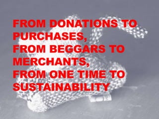 FROM DONATIONS TO
PURCHASES,
FROM BEGGARS TO
MERCHANTS,
FROM ONE TIME TO
SUSTAINABILITY
 