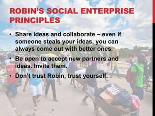 ROBIN’S SOCIAL ENTERPRISE
PRINCIPLES
• Share ideas and collaborate – even if
  someone steals your ideas, you can
  always come out with better ones.
• Be open to accept new partners and
  ideas. Invite them.
• Don’t trust Robin, trust yourself.
 