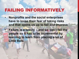 FAILING INFORMATIVELY
• Nonprofits and the social enterprises
  have to loose their fear of taking risks
  and that opens us up to fail and improve
• Failure is a luxury – and we can’t fail the
  people so it has to be incremental by
  learning to learn from placing a lot of
  Little Bets
 