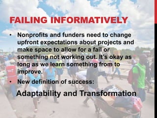 FAILING INFORMATIVELY
• Nonprofits and funders need to change
  upfront expectations about projects and
  make space to allow for a fail or
  something not working out. It’s okay as
  long as we learn something from to
  improve.
• New definition of success:

  Adaptability and Transformation
 