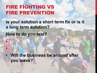 FIRE FIGHTING VS
FIRE PREVENTION
Is your solution a short term fix or is it
a long term solution?
How to do you test?
•
•
• Will the business be around after
  you leave?
 