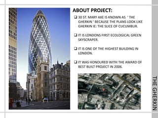 THEGHERKIN
ABOUT PROJECT:
 30 ST. MARY AXE IS KNOWN AS ‘ THE
GHERKIN ‘ BECAUSE THE PLANS LOOK LIKE
GHERKIN IE: THE SLICE OF CUCUMBUR.
 IT IS LONDONS FIRST ECOLOGICAL GREEN
SKYSCRAPER.
 IT IS ONE OF THE HIGHEST BUILDING IN
LONDON.
 IT WAS HONOURED WITH THE AWARD OF
BEST BUILT PROJECT IN 2006.
 