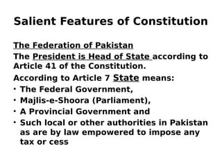 Salient Features of Constitution
The Federation of Pakistan
The President is Head of State according to
Article 41 of the Constitution.
According to Article 7 State means:
• The Federal Government,
• Majlis-e-Shoora (Parliament),
• A Provincial Government and
• Such local or other authorities in Pakistan
as are by law empowered to impose any
tax or cess
 