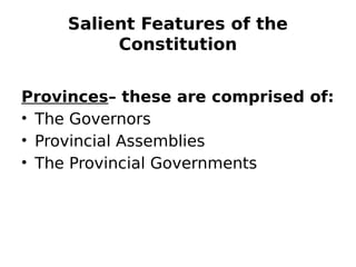 Salient Features of the
Constitution
Provinces– these are comprised of:
• The Governors
• Provincial Assemblies
• The Provincial Governments
 