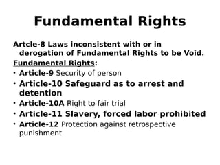 Fundamental Rights
Artcle-8 Laws inconsistent with or in
derogation of Fundamental Rights to be Void.
Fundamental Rights:
• Article-9 Security of person
• Article-10 Safeguard as to arrest and
detention
• Article-10A Right to fair trial
• Article-11 Slavery, forced labor prohibited
• Article-12 Protection against retrospective
punishment
 