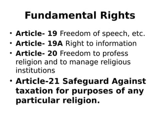 Fundamental Rights
• Article- 19 Freedom of speech, etc.
• Article- 19A Right to information
• Article- 20 Freedom to profess
religion and to manage religious
institutions
• Article-21 Safeguard Against
taxation for purposes of any
particular religion.
 