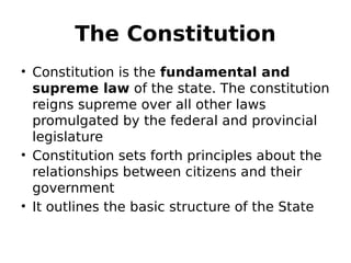 The Constitution
• Constitution is the fundamental and
supreme law of the state. The constitution
reigns supreme over all other laws
promulgated by the federal and provincial
legislature
• Constitution sets forth principles about the
relationships between citizens and their
government
• It outlines the basic structure of the State
 