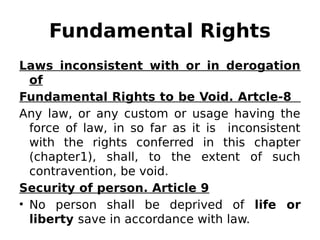 Fundamental Rights
Laws inconsistent with or in derogation
of
Fundamental Rights to be Void. Artcle-8
Any law, or any custom or usage having the
force of law, in so far as it is inconsistent
with the rights conferred in this chapter
(chapter1), shall, to the extent of such
contravention, be void.
Security of person. Article 9
• No person shall be deprived of life or
liberty save in accordance with law.
 