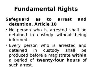 Fundamental Rights
Safeguard as to arrest and
detention. Article 10
• No person who is arrested shall be
detained in custody without being
informed.
• Every person who is arrested and
detained in custody shall be
produced before a magistrate within
a period of twenty-four hours of
such arrest.
 