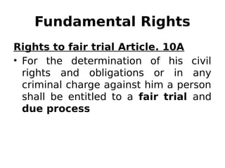 Fundamental Rights
Rights to fair trial Article. 10A
• For the determination of his civil
rights and obligations or in any
criminal charge against him a person
shall be entitled to a fair trial and
due process
 