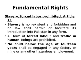 Fundamental Rights
Slavery, forced labor prohibited. Article
11
• Slavery is non-existent and forbidden and
no law shall permit or facilitate its
introduction into Pakistan in any form.
• All form of forced labour and traffic in
human beings are prohibited.
• No child below the age of fourteen
years shall be engaged in any factory or
mine or any other hazardous employment.
 