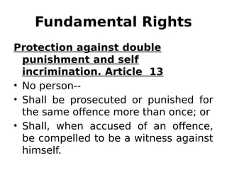 Fundamental Rights
Protection against double
punishment and self
incrimination. Article 13
• No person--
• Shall be prosecuted or punished for
the same offence more than once; or
• Shall, when accused of an offence,
be compelled to be a witness against
himself.
 