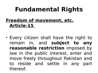 Fundamental Rights
Freedom of movement, etc.
Article-15
• Every citizen shall have the right to
remain in, and subject to any
reasonable restriction imposed by
law in the public interest, enter and
move freely throughout Pakistan and
to reside and settle in any part
thereof.
 