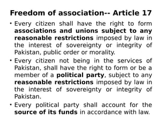 Freedom of association-- Article 17
• Every citizen shall have the right to form
associations and unions subject to any
reasonable restrictions imposed by law in
the interest of sovereignty or integrity of
Pakistan, public order or morality.
• Every citizen not being in the services of
Pakistan, shall have the right to form or be a
member of a political party, subject to any
reasonable restrictions imposed by law in
the interest of sovereignty or integrity of
Pakistan.
• Every political party shall account for the
source of its funds in accordance with law.
 