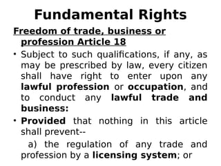 Fundamental Rights
Freedom of trade, business or
profession Article 18
• Subject to such qualifications, if any, as
may be prescribed by law, every citizen
shall have right to enter upon any
lawful profession or occupation, and
to conduct any lawful trade and
business:
• Provided that nothing in this article
shall prevent--
a) the regulation of any trade and
profession by a licensing system; or
 