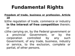 Fundamental Rights
Freedom of trade, business or profession. Article
18
b)the regulation of trade, commerce or industry
in the interest of free competition therein;
or
c)the carrying on, by the Federal government or
a provincial Government, or by the
corporation controlled by any such
Government, of any trade, business, industry
or service, to the exclusion, complete or
partial, of other persons.
 