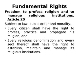 Fundamental Rights
Freedom to profess religion and to
manage religious institutions.
Article 20
Subject to law, public order and morality,--
• Every citizen shall have the right to
profess, practice and propagate his
religion, and
• Every religious denomination and every
sect thereof shall have the right to
establish, maintain and manage its
religious institutions.
 