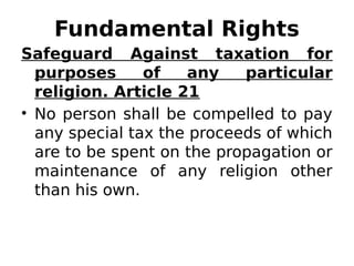 Fundamental Rights
Safeguard Against taxation for
purposes of any particular
religion. Article 21
• No person shall be compelled to pay
any special tax the proceeds of which
are to be spent on the propagation or
maintenance of any religion other
than his own.
 