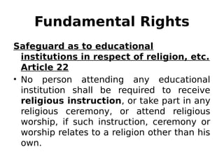 Fundamental Rights
Safeguard as to educational
institutions in respect of religion, etc.
Article 22
• No person attending any educational
institution shall be required to receive
religious instruction, or take part in any
religious ceremony, or attend religious
worship, if such instruction, ceremony or
worship relates to a religion other than his
own.
 