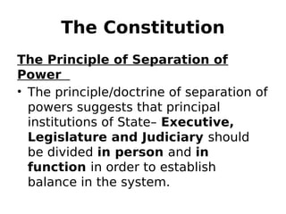 The Constitution
The Principle of Separation of
Power
• The principle/doctrine of separation of
powers suggests that principal
institutions of State– Executive,
Legislature and Judiciary should
be divided in person and in
function in order to establish
balance in the system.
 