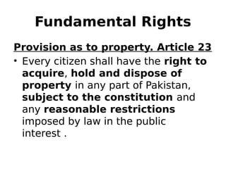 Fundamental Rights
Provision as to property. Article 23
• Every citizen shall have the right to
acquire, hold and dispose of
property in any part of Pakistan,
subject to the constitution and
any reasonable restrictions
imposed by law in the public
interest .
 