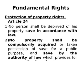 Fundamental Rights
Protection of property rights.
Article 24
1)No person shall be deprived of his
property save in accordance with
law.
2)No property shall be
compulsorily acquired or taken
possession of save for a public
purpose, and save by the
authority of law which provides for
 