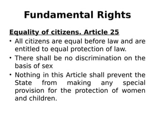 Fundamental Rights
Equality of citizens. Article 25
• All citizens are equal before law and are
entitled to equal protection of law.
• There shall be no discrimination on the
basis of sex
• Nothing in this Article shall prevent the
State from making any special
provision for the protection of women
and children.
 