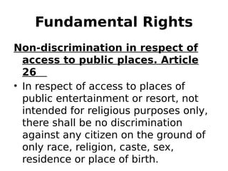 Fundamental Rights
Non-discrimination in respect of
access to public places. Article
26
• In respect of access to places of
public entertainment or resort, not
intended for religious purposes only,
there shall be no discrimination
against any citizen on the ground of
only race, religion, caste, sex,
residence or place of birth.
 