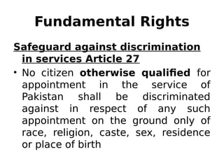 Fundamental Rights
Safeguard against discrimination
in services Article 27
• No citizen otherwise qualified for
appointment in the service of
Pakistan shall be discriminated
against in respect of any such
appointment on the ground only of
race, religion, caste, sex, residence
or place of birth
 