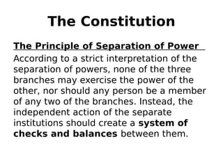 The Constitution
The Principle of Separation of Power
According to a strict interpretation of the
separation of powers, none of the three
branches may exercise the power of the
other, nor should any person be a member
of any two of the branches. Instead, the
independent action of the separate
institutions should create a system of
checks and balances between them.
 