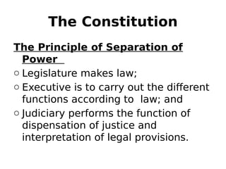 The Constitution
The Principle of Separation of
Power
o Legislature makes law;
o Executive is to carry out the different
functions according to law; and
o Judiciary performs the function of
dispensation of justice and
interpretation of legal provisions.
 