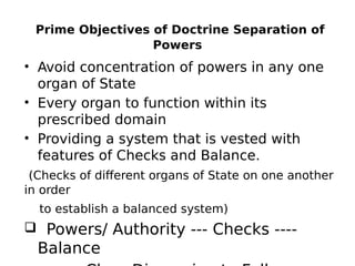 Prime Objectives of Doctrine Separation of
Powers
• Avoid concentration of powers in any one
organ of State
• Every organ to function within its
prescribed domain
• Providing a system that is vested with
features of Checks and Balance.
(Checks of different organs of State on one another
in order
to establish a balanced system)
 Powers/ Authority --- Checks ----
Balance
 