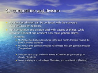 On composition and division Composition/division can be confused with the converse accident/accident fallacies. But composition and division deal with classes of things, while converse accident and accident only make general claims. Examples: My Pontiac has broken down twice in the past month. Pontiacs must all be junk! (Converse accident) My Pontiac gets good gas mileage. All Pontiacs must get good gas mileage. (Composition) Christians tend to go to church. You’re a Christian, so you must go to church. (Accident) You’re studying at a rich college. Therefore, you must be rich. (Division) 