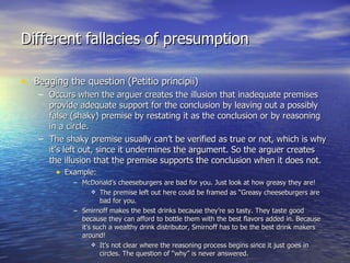 Different fallacies of presumption Begging the question (Petitio principii) Occurs when the arguer creates the illusion that inadequate premises provide adequate support for the conclusion by leaving out a possibly false (shaky) premise by restating it as the conclusion or by reasoning in a circle. The shaky premise usually can’t be verified as true or not, which is why it’s left out, since it undermines the argument. So the arguer creates the illusion that the premise supports the conclusion when it does not. Example: McDonald’s cheeseburgers are bad for you. Just look at how greasy they are! The premise left out here could be framed as “Greasy cheeseburgers are bad for you. Smirnoff makes the best drinks because they’re so tasty. They taste good because they can afford to bottle them with the best flavors added in. Because it’s such a wealthy drink distributor, Smirnoff has to be the best drink makers around! It’s not clear where the reasoning process begins since it just goes in circles. The question of “why” is never answered. 