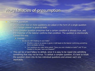 More fallacies of presumption Complex question Occurs when two or more questions are asked in the form of a single question and a single answer is given to both. Every complex question presumes that a certain condition is already true, and the response of the listener confirms that condition. The question is intentionally framed this way. Example: So are you still cheating on your tests? Whether a yes or no answer is given, it still leads to the listener confirming something that is probably not true. Two questions are really being asked. “Have you ever cheated on tests?” and “If you cheated in the past, have you stopped?” This can be a hard fallacy to defeat, since it is easy to be roped into admitting something that may not be true. To defeat a complex question, it’s best to break the question down into its two individual questions and answer each one separately. 