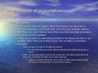 More fallacies of presumption False dichotomy This one occurs when an arguer offers the listener two alternative answers to a question, as though they were the only possible options. Usually these are poor choices since there is a third one that provides a better answer to the question. Fallacy occurs when the alternatives provided to the listener are false or are probably false. When one of them is true, then no fallacy is committed. Examples: Either you give me $20 or I’ll hate you forever. It’s clear that there are other options beyond being hated and giving up money. Either you eat beef jerky or you’re not a real man. You told me you don’t eat beef jerky, therefore it’s clear you’re not a real man. Judging someone’s manhood can be done in other ways besides eating beef jerky, so it’s clear this is a poor set of choices. 