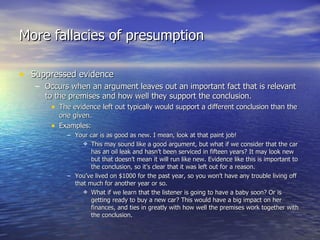 More fallacies of presumption Suppressed evidence Occurs when an argument leaves out an important fact that is relevant to the premises and how well they support the conclusion. The evidence left out typically would support a different conclusion than the one given. Examples: Your car is as good as new. I mean, look at that paint job! This may sound like a good argument, but what if we consider that the car has an oil leak and hasn’t been serviced in fifteen years? It may look new but that doesn’t mean it will run like new. Evidence like this is important to the conclusion, so it’s clear that it was left out for a reason. You’ve lived on $1000 for the past year, so you won’t have any trouble living off that much for another year or so. What if we learn that the listener is going to have a baby soon? Or is getting ready to buy a new car? This would have a big impact on her finances, and ties in greatly with how well the premises work together with the conclusion. 