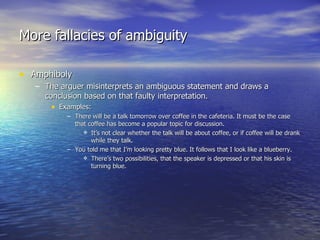 More fallacies of ambiguity Amphiboly The arguer misinterprets an ambiguous statement and draws a conclusion based on that faulty interpretation. Examples: There will be a talk tomorrow over coffee in the cafeteria. It must be the case that coffee has become a popular topic for discussion. It’s not clear whether the talk will be about coffee, or if coffee will be drank while they talk. You told me that I’m looking pretty blue. It follows that I look like a blueberry. There’s two possibilities, that the speaker is depressed or that his skin is turning blue. 