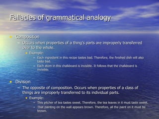 Fallacies of grammatical analogy Composition Occurs when properties of a thing’s parts are improperly transferred over to the whole. Example: Each ingredient in this recipe tastes bad. Therefore, the finished dish will also taste bad. Each atom in this chalkboard is invisible. It follows that the chalkboard is invisible. Division The opposite of composition. Occurs when properties of a class of things are improperly transferred to its individual parts. Example: This pitcher of tea tastes sweet. Therefore, the tea leaves in it must taste sweet. That painting on the wall appears brown. Therefore, all the paint on it must be brown. 