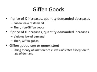 Giffen Goods
• If price of X increases, quantity demanded decreases
– Follows law of demand
– Then, non-Giffen goods
• If price of X increases, quantity demanded increases
– Violates law of demand
– Then, Giffen goods
• Giffen goods rare or nonexistent
– Using theory of indifference curves indicates exception to
law of demand
 