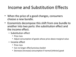 Income and Substitution Effects
• When the price of a good changes, consumers
choose a new bundle.
• Economists decompose this shift from one bundle to
another into two parts: the substitution effect and
the income effect.
– Substitution effect
• Price rises
• Adjust consumption of goods whose price above marginal value
– Income effect
• Price rises
• Can no longer afford previous basket
• Decrease (increase) consumption if normal (inferior) good
 