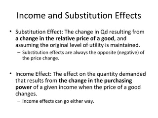 Income and Substitution Effects
• Substitution Effect: The change in Qd resulting from
a change in the relative price of a good, and
assuming the original level of utility is maintained.
– Substitution effects are always the opposite (negative) of
the price change.
• Income Effect: The effect on the quantity demanded
that results from the change in the purchasing
power of a given income when the price of a good
changes.
– Income effects can go either way.
 