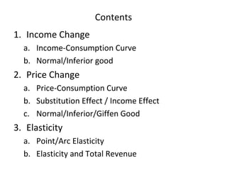 Contents
1. Income Change
a. Income-Consumption Curve
b. Normal/Inferior good
2. Price Change
a. Price-Consumption Curve
b. Substitution Effect / Income Effect
c. Normal/Inferior/Giffen Good
3. Elasticity
a. Point/Arc Elasticity
b. Elasticity and Total Revenue
 