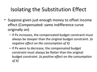 Isolating the Substitution Effect
• Suppose given just enough money to offset income
effect (Compensated: same indifference curve
originally on)
– If Px increases, the compensated budget constraint must
always be steeper than the original budget constraint. (a
negative effect on the consumption of X)
– If Px were to decrease, the compensated budget
constraint must always be flatter than the original
budget constraint. (a positive effect on the consumption
of X)
 