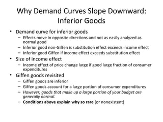 Why Demand Curves Slope Downward:
Inferior Goods
• Demand curve for inferior goods
– Effects move in opposite directions and not as easily analyzed as
normal good
– Inferior good non-Giffen is substitution effect exceeds income effect
– Inferior good Giffen if income effect exceeds substitution effect
• Size of income effect
– Income effect of price change large if good large fraction of consumer
expenditures
• Giffen goods revisited
– Giffen goods are inferior
– Giffen goods account for a large portion of consumer expenditures
– However, goods that make up a large portion of your budget are
generally normal.
– Conditions above explain why so rare (or nonexistent)
 